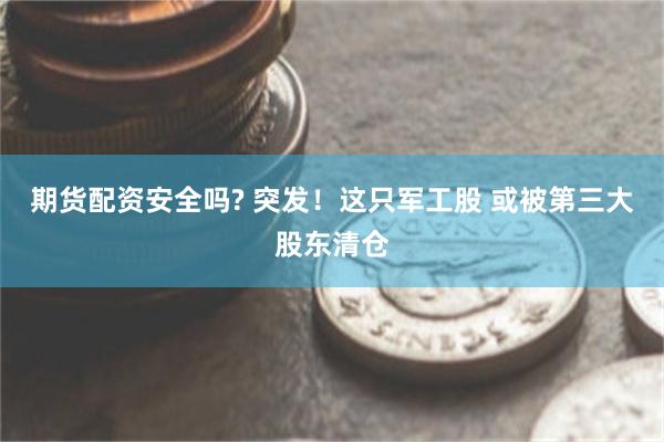 期货配资安全吗? 突发！这只军工股 或被第三大股东清仓