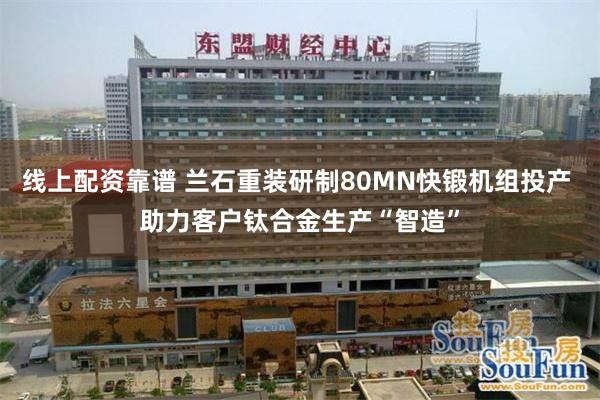 线上配资靠谱 兰石重装研制80MN快锻机组投产 助力客户钛合金生产“智造”