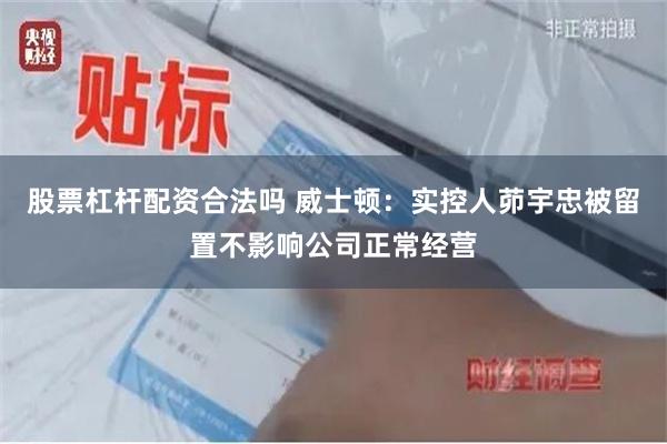 股票杠杆配资合法吗 威士顿：实控人茆宇忠被留置不影响公司正常经营