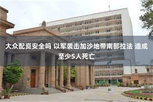 大众配资安全吗 以军袭击加沙地带南部拉法 造成至少5人死亡