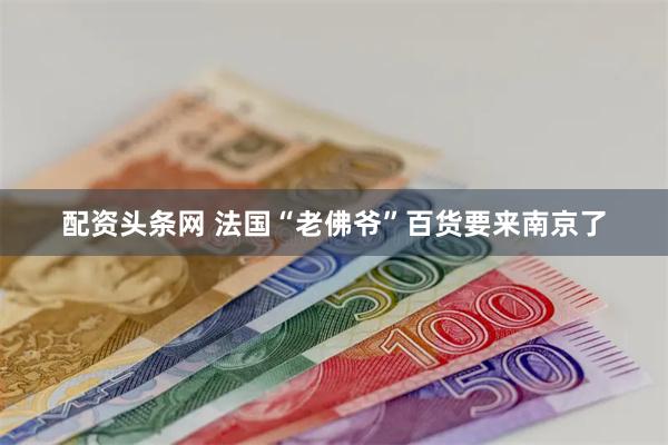 配资头条网 法国“老佛爷”百货要来南京了