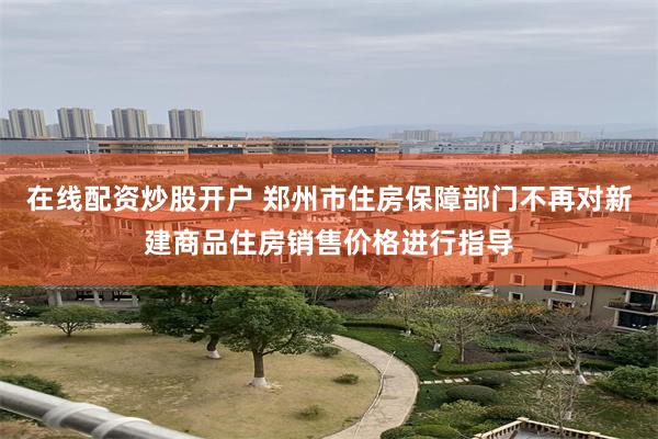 在线配资炒股开户 郑州市住房保障部门不再对新建商品住房销售价格进行指导