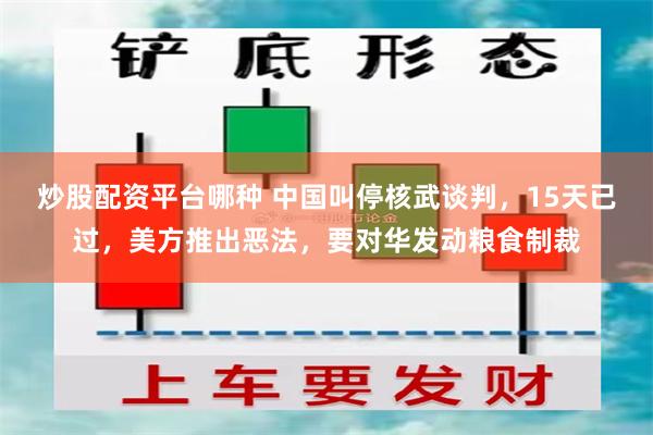 炒股配资平台哪种 中国叫停核武谈判，15天已过，美方推出恶法，要对华发动粮食制裁