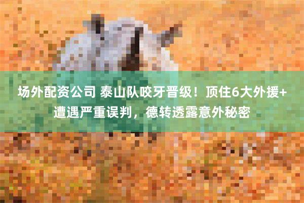 场外配资公司 泰山队咬牙晋级！顶住6大外援+遭遇严重误判，德转透露意外秘密