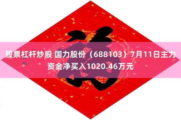 股票杠杆炒股 国力股份（688103）7月11日主力资金净买入1020.46万元