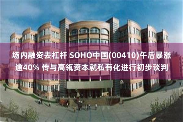 场内融资去杠杆 SOHO中国(00410)午后暴涨逾40% 传与高瓴资本就私有化进行初步谈判