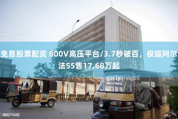 免息股票配资 800V高压平台/3.7秒破百，极狐阿尔法S5售17.68万起