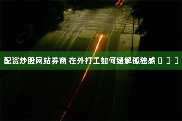 配资炒股网站券商 在外打工如何缓解孤独感 ​​​