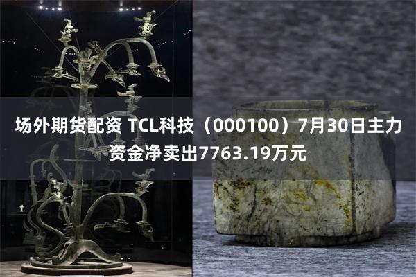 场外期货配资 TCL科技（000100）7月30日主力资金净卖出7763.19万元