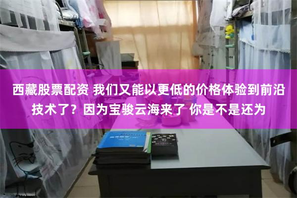 西藏股票配资 我们又能以更低的价格体验到前沿技术了？因为宝骏云海来了 你是不是还为