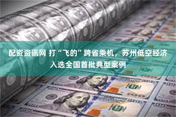 配资资讯网 打“飞的”跨省乘机，苏州低空经济入选全国首批典型案例