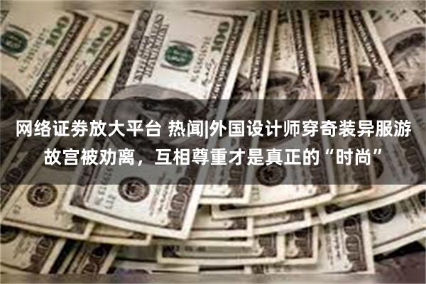 网络证劵放大平台 热闻|外国设计师穿奇装异服游故宫被劝离，互相尊重才是真正的“时尚”