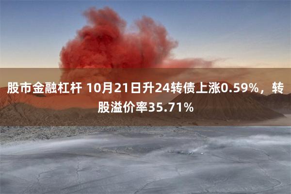 股市金融杠杆 10月21日升24转债上涨0.59%，转股溢价率35.71%