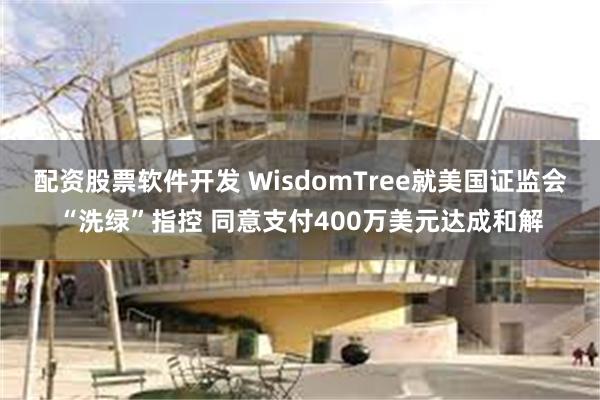 配资股票软件开发 WisdomTree就美国证监会“洗绿”指控 同意支付400万美元达成和解