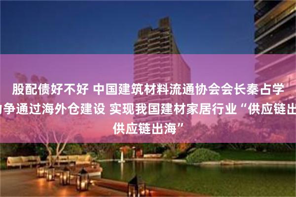 股配债好不好 中国建筑材料流通协会会长秦占学：力争通过海外仓建设 实现我国建材家居行业“供应链出海”