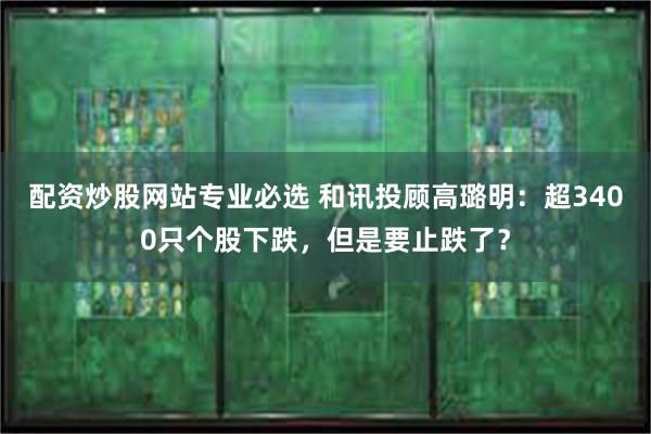 配资炒股网站专业必选 和讯投顾高璐明：超3400只个股下跌，但是要止跌了？