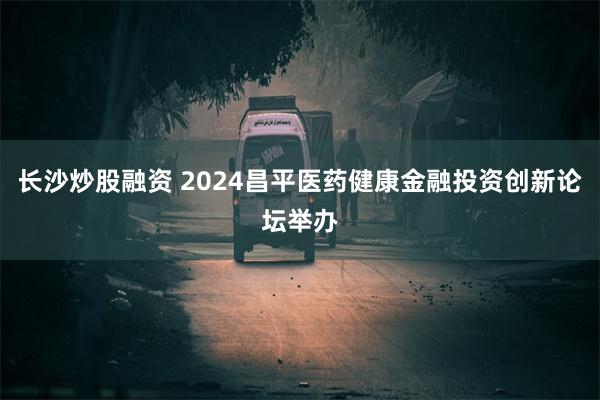 长沙炒股融资 2024昌平医药健康金融投资创新论坛举办