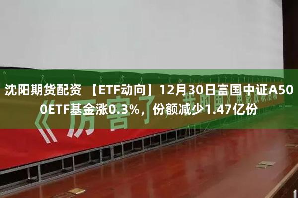 沈阳期货配资 【ETF动向】12月30日富国中证A500ETF基金涨0.3%，份额减少1.47亿份