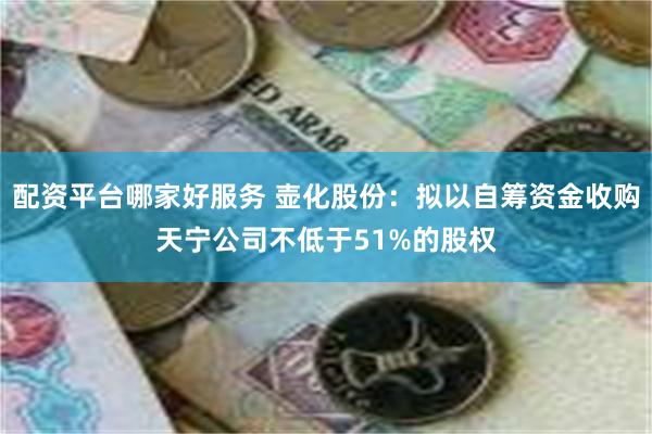 配资平台哪家好服务 壶化股份：拟以自筹资金收购天宁公司不低于51%的股权