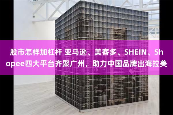 股市怎样加杠杆 亚马逊、美客多、SHEIN、Shopee四大平台齐聚广州，助力中国品牌出海拉美