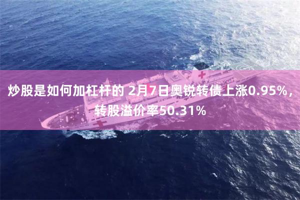 炒股是如何加杠杆的 2月7日奥锐转债上涨0.95%，转股溢价率50.31%