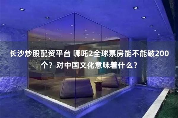 长沙炒股配资平台 哪吒2全球票房能不能破200个？对中国文化意味着什么？