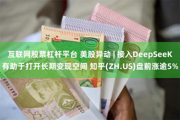 互联网股票杠杆平台 美股异动 | 接入DeepSeeK有助于打开长期变现空间 知乎(ZH.US)盘前涨逾5%