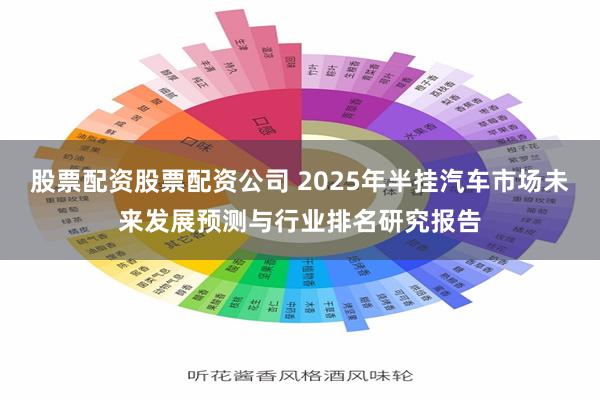 股票配资股票配资公司 2025年半挂汽车市场未来发展预测与行业排名研究报告