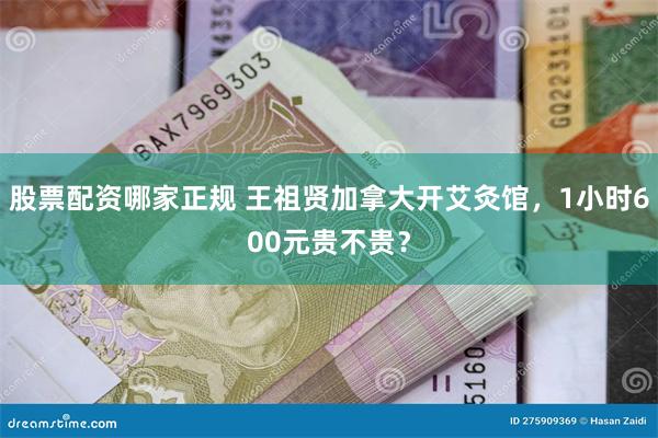 股票配资哪家正规 王祖贤加拿大开艾灸馆，1小时600元贵不贵？