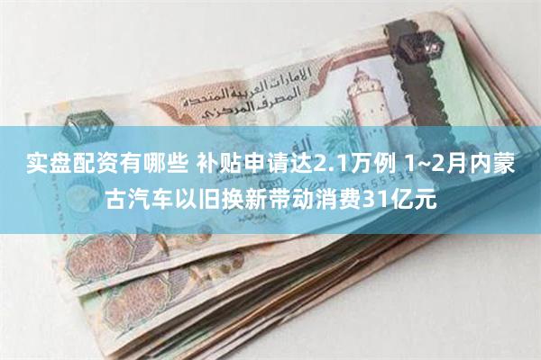 实盘配资有哪些 补贴申请达2.1万例 1~2月内蒙古汽车以旧换新带动消费31亿元