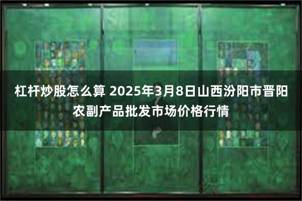 杠杆炒股怎么算 2025年3月8日山西汾阳市晋阳农副产品批发市场价格行情