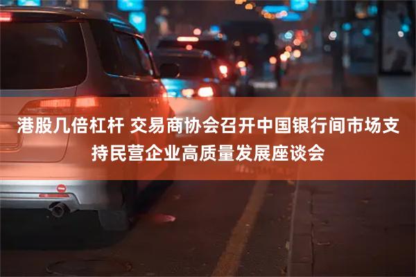 港股几倍杠杆 交易商协会召开中国银行间市场支持民营企业高质量发展座谈会