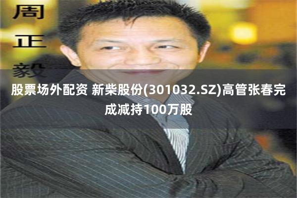 股票场外配资 新柴股份(301032.SZ)高管张春完成减持100万股