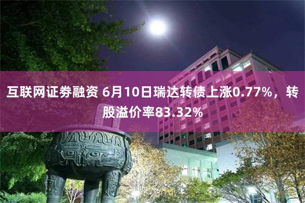 互联网证劵融资 6月10日瑞达转债上涨0.77%，转股溢价率83.32%